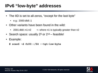 © 2017 SI6 Networks. All rights reserved
PHDays WII
Moscow, Russia. May 23-24, 2017
IPv6 “low-byte” addresses
● The IID is set to all-zeros, “except for the last byte”
● e.g.: 2000:db8::1
● Other variants have been found in the wild:
● 2001:db8::n1:n2 <- where n1 is typically greater than n2
● Search space: usually 28 or 216 – feasible!
● Example:
# scan6 -d fc00::/64 --tgt-low-byte
 