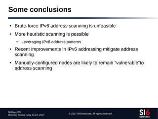 © 2017 SI6 Networks. All rights reserved
PHDays WII
Moscow, Russia. May 23-24, 2017
Some conclusions
● Brute-force IPv6 address scanning is unfeasible
● More heuristic scanning is possible
● Leveraging IPv6 address patterns
● Recent improvements in IPv6 addressing mitigate address
scanning
● Manually-configured nodes are likely to remain “vulnerable”to
address scanning
 