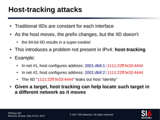© 2017 SI6 Networks. All rights reserved
PHDays WII
Moscow, Russia. May 23-24, 2017
Host-tracking attacks
● Traditional IIDs are constant for each interface
● As the host moves, the prefix changes, but the IID doesn't
● the 64-bit IID results in a super-cookie!
● This introduces a problem not present in IPv4: host-tracking
● Example:
● In net #1, host configures address: 2001:db8:1::1111:22ff:fe33:4444
● In net #2, host configures address: 2001:db8:2::1111:22ff:fe33:4444
● The IID “1111:22ff:fe33:4444” leaks out host “identity”
● Given a target, host tracking can help locate such target in
a different network as it moves
 