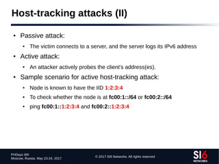 © 2017 SI6 Networks. All rights reserved
PHDays WII
Moscow, Russia. May 23-24, 2017
Host-tracking attacks (II)
● Passive attack:
● The victim connects to a server, and the server logs its IPv6 address
● Active attack:
● An attacker actively probes the client's address(es).
● Sample scenario for active host-tracking attack:
● Node is known to have the IID 1:2:3:4
● To check whether the node is at fc00:1::/64 or fc00:2::/64
● ping fc00:1::1:2:3:4 and fc00:2::1:2:3:4
 
