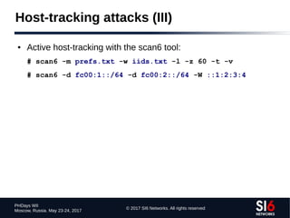 © 2017 SI6 Networks. All rights reserved
PHDays WII
Moscow, Russia. May 23-24, 2017
Host-tracking attacks (III)
● Active host-tracking with the scan6 tool:
# scan6 -m prefs.txt -w iids.txt -l -z 60 -t -v
# scan6 -d fc00:1::/64 -d fc00:2::/64 -W ::1:2:3:4
 