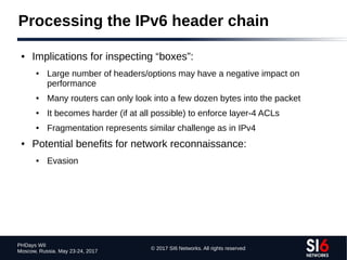 © 2017 SI6 Networks. All rights reserved
PHDays WII
Moscow, Russia. May 23-24, 2017
Processing the IPv6 header chain
● Implications for inspecting “boxes”:
● Large number of headers/options may have a negative impact on
performance
● Many routers can only look into a few dozen bytes into the packet
● It becomes harder (if at all possible) to enforce layer-4 ACLs
● Fragmentation represents similar challenge as in IPv4
● Potential benefits for network reconnaissance:
● Evasion
 