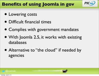 Beneﬁts of using Joomla in gov

      • Lowering costs
      • Difﬁcult ﬁnancial times
      • Complies with government mandates
      • With Joomla 2.5, it works with existing
              databases
      • Alternative to “the cloud” if needed by
              agencies


        @cozimek
Tuesday, June 5, 12
 
