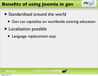 Beneﬁts of using Joomla in gov

      • Standardized around the world
            • Gov can capitalize on worldwide existing education
      • Localization possible
            • Language replacement easy



        @cozimek
Tuesday, June 5, 12
 