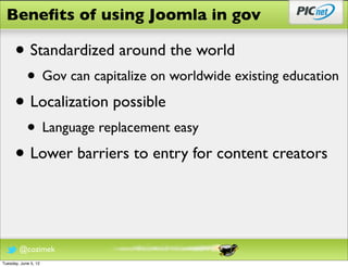 Beneﬁts of using Joomla in gov

      • Standardized around the world
            • Gov can capitalize on worldwide existing education
      • Localization possible
            • Language replacement easy
      • Lower barriers to entry for content creators


        @cozimek
Tuesday, June 5, 12
 