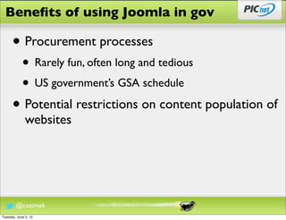 Beneﬁts of using Joomla in gov

      • Procurement processes
            • Rarely fun, often long and tedious
            • US government’s GSA schedule
      • Potential restrictions on content population of
              websites




        @cozimek
Tuesday, June 5, 12
 