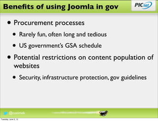 Beneﬁts of using Joomla in gov

      • Procurement processes
            • Rarely fun, often long and tedious
            • US government’s GSA schedule
      • Potential restrictions on content population of
              websites
            • Security, infrastructure protection, gov guidelines

        @cozimek
Tuesday, June 5, 12
 