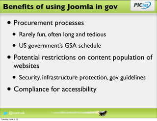 Beneﬁts of using Joomla in gov

      • Procurement processes
            • Rarely fun, often long and tedious
            • US government’s GSA schedule
      • Potential restrictions on content population of
              websites
            • Security, infrastructure protection, gov guidelines
      • Compliance for accessibility
        @cozimek
Tuesday, June 5, 12
 