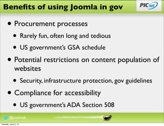 Beneﬁts of using Joomla in gov

      • Procurement processes
            • Rarely fun, often long and tedious
            • US government’s GSA schedule
      • Potential restrictions on content population of
              websites
            • Security, infrastructure protection, gov guidelines
      • Compliance for accessibility
            • US government’s ADA Section 508
        @cozimek
Tuesday, June 5, 12
 