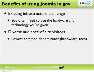 Beneﬁts of using Joomla in gov

      • Existing infrastructure challenge
            • You often need to use the hardware and
                      technology you’re given

      • Diverse audience of site visitors
            • Lowest common denominator (bandwidth, tech)



        @cozimek
Tuesday, June 5, 12
 