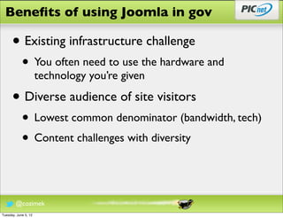 Beneﬁts of using Joomla in gov

      • Existing infrastructure challenge
            • You often need to use the hardware and
                      technology you’re given

      • Diverse audience of site visitors
            • Lowest common denominator (bandwidth, tech)
            • Content challenges with diversity


        @cozimek
Tuesday, June 5, 12
 