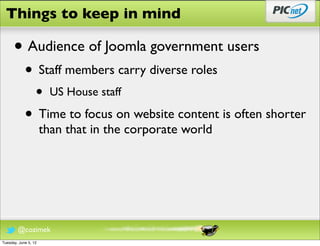 Things to keep in mind

      • Audience of Joomla government users
            • Staff members carry diverse roles
                  •     US House staff

            • Time to focus on website content is often shorter
                      than that in the corporate world




        @cozimek
Tuesday, June 5, 12
 