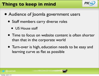 Things to keep in mind

      • Audience of Joomla government users
            • Staff members carry diverse roles
                  •     US House staff

            • Time to focus on website content is often shorter
                      than that in the corporate world
            • Turn-over is high, education needs to be easy and
                      learning curve as ﬂat as possible



        @cozimek
Tuesday, June 5, 12
 