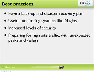 Best practices

      • Have a back-up and disaster recovery plan
      • Useful monitoring systems, like Nagios
      • Increased levels of security
      • Preparing for high site trafﬁc, with unexpected
              peaks and valleys




        @cozimek
Tuesday, June 5, 12
 