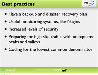 Best practices

      • Have a back-up and disaster recovery plan
      • Useful monitoring systems, like Nagios
      • Increased levels of security
      • Preparing for high site trafﬁc, with unexpected
              peaks and valleys
      • Coding for the lowest common denominator

        @cozimek
Tuesday, June 5, 12
 