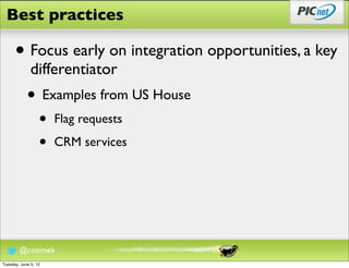 Best practices

      • Focus early on integration opportunities, a key
              differentiator
            • Examples from US House
                  •   Flag requests

                  •   CRM services




        @cozimek
Tuesday, June 5, 12
 