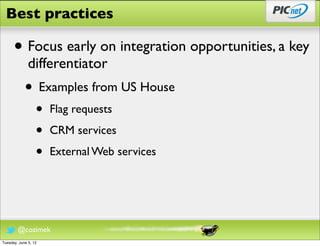 Best practices

      • Focus early on integration opportunities, a key
              differentiator
            • Examples from US House
                  •   Flag requests

                  •   CRM services

                  •   External Web services




        @cozimek
Tuesday, June 5, 12
 