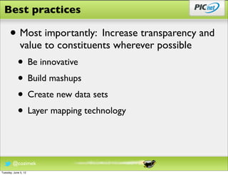 Best practices

      • Most importantly: Increase transparency and
              value to constituents wherever possible
            • Be innovative
            • Build mashups
            • Create new data sets
            • Layer mapping technology


        @cozimek
Tuesday, June 5, 12
 