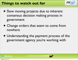 Things to watch out for

      • Slow moving projects due to inherent
              consensus decision making process in
              government
      • Change orders that seem to come from
              nowhere
      • Understanding the payment process of the
              government agency you’re working with



        @cozimek
Tuesday, June 5, 12
 