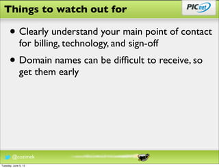Things to watch out for

      • Clearly understand your main point of contact
              for billing, technology, and sign-off
      • Domain names can be difﬁcult to receive, so
              get them early




        @cozimek
Tuesday, June 5, 12
 