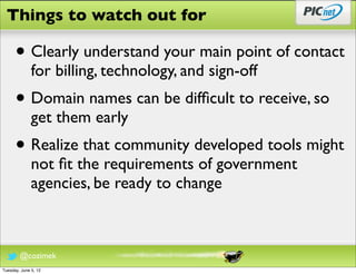 Things to watch out for

      • Clearly understand your main point of contact
              for billing, technology, and sign-off
      • Domain names can be difﬁcult to receive, so
              get them early
      • Realize that community developed tools might
              not ﬁt the requirements of government
              agencies, be ready to change



        @cozimek
Tuesday, June 5, 12
 