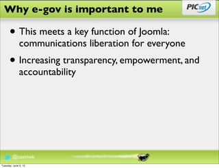 Why e-gov is important to me

      • This meets a key function of Joomla:
              communications liberation for everyone
      • Increasing transparency, empowerment, and
              accountability




        @cozimek
Tuesday, June 5, 12
 