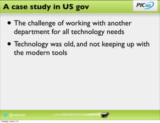 A case study in US gov

      • The challenge of working with another
              department for all technology needs
      • Technology was old, and not keeping up with
              the modern tools




        @cozimek
Tuesday, June 5, 12
 