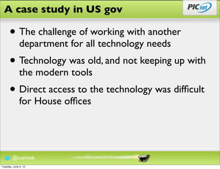 A case study in US gov

      • The challenge of working with another
              department for all technology needs
      • Technology was old, and not keeping up with
              the modern tools
      • Direct access to the technology was difﬁcult
              for House ofﬁces




        @cozimek
Tuesday, June 5, 12
 