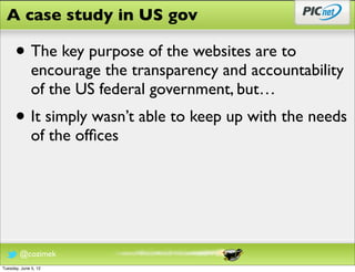 A case study in US gov

      • The key purpose of the websites are to
              encourage the transparency and accountability
              of the US federal government, but…
      • It simply wasn’t able to keep up with the needs
              of the ofﬁces




        @cozimek
Tuesday, June 5, 12
 