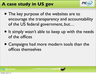 A case study in US gov

      • The key purpose of the websites are to
              encourage the transparency and accountability
              of the US federal government, but…
      • It simply wasn’t able to keep up with the needs
              of the ofﬁces
      • Campaigns had more modern tools than the
              ofﬁces themselves



        @cozimek
Tuesday, June 5, 12
 