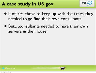 A case study in US gov

      • If ofﬁces chose to keep up with the times, they
              needed to go ﬁnd their own consultants
      • But…consultants needed to have their own
              servers in the House




        @cozimek
Tuesday, June 5, 12
 