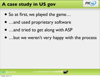 A case study in US gov

      • So at ﬁrst, we played the game…
      • …and used proprietary software
      • …and tried to get along with ASP
      • …but we weren’t very happy with the process



        @cozimek
Tuesday, June 5, 12
 