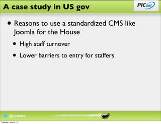 A case study in US gov

      • Reasons to use a standardized CMS like
              Joomla for the House
            • High staff turnover
            • Lower barriers to entry for staffers




        @cozimek
Tuesday, June 5, 12
 