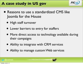 A case study in US gov

      • Reasons to use a standardized CMS like
              Joomla for the House
            • High staff turnover
            • Lower barriers to entry for staffers
            • More direct access to technology available during
                      their campaigns
            • Ability to integrate with CRM services
            • Ability to manage custom Web services
        @cozimek
Tuesday, June 5, 12
 