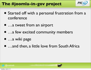 The #joomla-in-gov project

      • Started off with a personal frustration from a
              conference
      • …a tweet from an airport
      • …a few excited community members
      • …a wiki page
      • …and then, a little love from South Africa

        @cozimek
Tuesday, June 5, 12
 