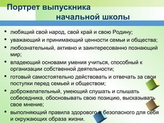 Портрет выпускника
начальной школы
 любящий свой народ, свой край и свою Родину;
 уважающий и принимающий ценности семьи и общества;
 любознательный, активно и заинтересованно познающий
мир;
 владеющий основами умения учиться, способный к
организации собственной деятельности;
 готовый самостоятельно действовать и отвечать за свои
поступки перед семьей и обществом;
 доброжелательный, умеющий слушать и слышать
собеседника, обосновывать свою позицию, высказывать
свое мнение;
 выполняющий правила здорового и безопасного для себя
и окружающих образа жизни.
 