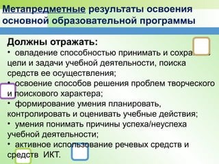 Метапредметные результаты освоения
основной образовательной программы
Должны отражать:
• овладение способностью принимать и сохранять
цели и задачи учебной деятельности, поиска
средств ее осуществления;
• освоение способов решения проблем творческого
и поискового характера;
• формирование умения планировать,
контролировать и оценивать учебные действия;
• умения понимать причины успеха/неуспеха
учебной деятельности;
• активное использование речевых средств и
средств ИКТ.
 