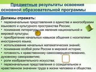 Предметные результаты освоения
основной образовательной программы
Должны отражать:
• первоначальные представления о единстве и многообразии
языкового и культурного пространства России;
• понимание литературы как явления национальной и
мировой культуры;
• приобретение начальных навыков общения с носителями
иностранного языка;
• использование начальных математических знаний;
• понимание особой роли России в мировой истории;
• готовность к нравственному самосовершенствованию,
духовному саморазвитию;
• роли изобразительного искусства;
• первоначальные представления о созидательном и
нравственном значении труда в жизни человека и общества.
 