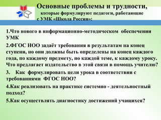 Основные проблемы и трудности,
которые формулируют педагоги, работающие
с УМК «Школа России»:
1.Что нового в информационно-методическом обеспечении
УМК
2.ФГОС НОО задаёт требования в результатам на конец
ступени, но они должны быть определены на конец каждого
года, по каждому предмету, по каждой теме, к каждому уроку.
Что предлагает издательство в этой связи в помощь учителю?
3. Как формулировать цели урока в соответствии с
требованиями ФГОС НОО?
4.Как реализовать на практике системно - деятельностный
подход?
5.Как осуществлять диагностику достижений учащихся?
 