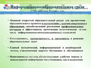 Информационно-образовательная среда
УМК «Школа России» это:
• Мощный открытый образовательный ресурс для организации
образовательного процесса в соответствии с задачам современного
образования, способствующий реализации профессиональных
интересов и эффективному применению педагогических (в том
числе информационно-коммуникационных) технологий
• Комплексность, преемственность и системность в решении
образовательных задач
• Единый методический, информационный и дизайнерский
подход, учитывающий запросы обучающих и обучающихся
• Навигационная система, обеспечивающая удобство поиска и
использования информации как учащимися, так и педагогами
Информационно-методическое обеспечение системы учебников «Школа России»
УМК
«Русский язык»
авт. В.П. Канакина
УМК
«Математика»
авт. М.И. Моро и др.
УМК
«Окружающий мир»
авт. А.А. Плешаков
УМК
«Литературное чтение»
авт. Л.Ф.Климанова и др.
УМК
«Технология»
авт. Лутцева Е.А., ЗуеваТ.П.
Учебник. 1, 2, 3, 4 классы Учебник. 1, 2, 3, 4 классы Учебник. 1, 2, 3, 4 классы Учебник. 1, 2, 3, 4 классы Учебник. 1, 2, 3, 4 классы
Приложение к учебнику на
электронном носителе
Приложение к учебнику на
электронном носителе
Приложение к учебнику на
электронном носителе
Приложение к учебнику на
электронном носителе -
фонохрестоматия
Приложение к учебнику на
электронномносителе
Рабочая тетрадь. 1, 2, 3, 4 классы Рабочая тетрадь. 1, 2, 3, 4
классы
Рабочая тетрадь. 1, 2, 3, 4
классы
Рабочая тетрадь. 1, 2, 3, 4
классы
Рабочая тетрадь. 1, 2, 3, 4
классы
Методическое пособие с
поурочными разработками
Методические
рекомендации
Методические
рекомендации
Методические
рекомендации
Методическое пособие с
поурочными разработками
Рабочие программы.
1 — 4 классы
Рабочие программы.
1 — 4 классы
Рабочие программы.
1 — 4 классы
Рабочие программы.
1 — 4 классы
Рабочие программы.
1 — 4 классы
Раздаточный материал.
2, 3 классы
Пособие «Математика и
конструирование»
Тесты. 1, 2, 3, 4 классы Сайт «Начальная школа»
http://1-4.prosv.ru
Сайт «Начальная школа»
http://1-4.prosv.ru
Сборник диктантов и
самостоятельных работ. 1 — 4
классы
Проверочные работы
1 — 4 классы
От земли до неба. Атлас-
определитель для
начальной школы
Книга для учителя «Работа с
трудными словами в начальной
школе». 1 — 4 классы
Пособие «Для тех, кто любит
математику»
1 — 4 классы
Зелёные страницы. Книга
для учащихся начальных
классов
Сайт «Начальная школа»
http://1-4.prosv.ru
Устные упражнения
1 — 4 классы
Великан на поляне, или
Первые уроки
экологической этики.
Книга для учащихся.
Контрольные работы.
1— 4 классы
Комплект демонстраци-
онных таблиц.
Комплект демонстраци-
онных таблиц
Сайт «Начальная школа»
http://1-4.prosv.ru
Сайт «Начальная школа»
http://1-4.prosv.ru
 