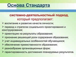 Основа Стандарта
системно-деятельностный подход,
который предполагает:
 воспитание и развитие качеств личности;
 переход к стратегии социального проектирования и
конструирования;
 ориентацию на результаты образования;
 признание решающей роли содержания образования;
 учет индивидуальных особенностей обучающихся;
 обеспечение преемственности образования;
 разнообразие организационных форм;
 гарантированность достижения планируемых результатов.
 