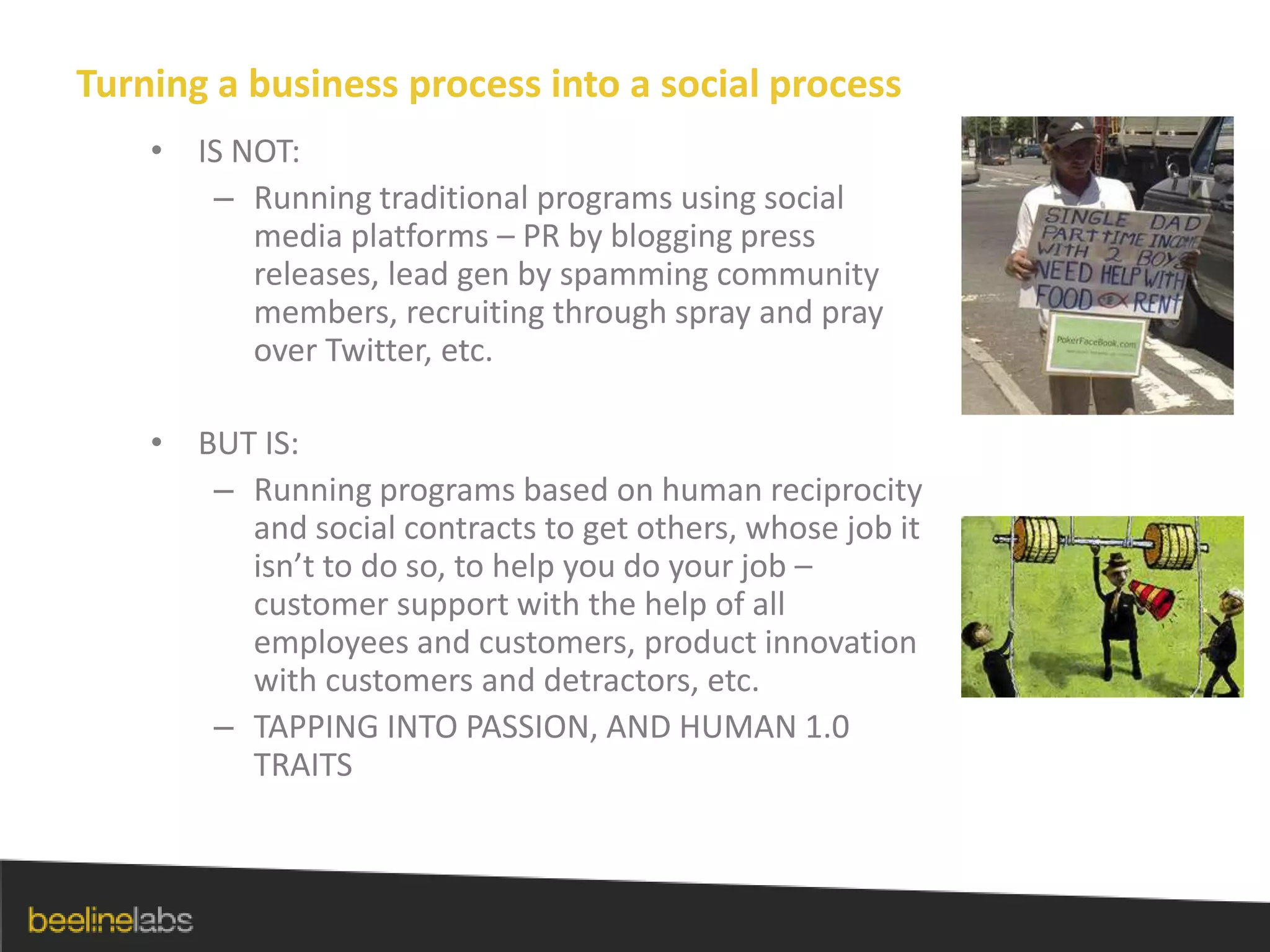 Turning a business process into a social processIS NOT:Running traditional programs using social media platforms – PR by blogging press releases, lead gen by spamming community members, recruiting through spray and pray over Twitter, etc.BUT IS:Running programs based on human reciprocity and social contracts to get others, whose job it isn’t to do so, to help you do your job – customer support with the help of all employees and customers, product innovation with customers and detractors, etc.TAPPING INTO PASSION, AND HUMAN 1.0 TRAITS
