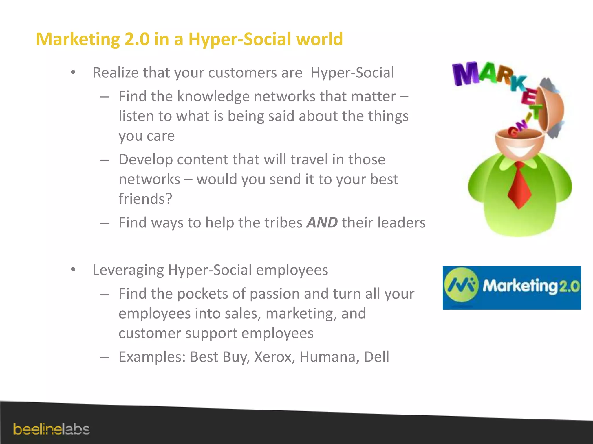 Marketing 2.0 in a Hyper-Social worldRealize that your customers are  Hyper-SocialFind the knowledge networks that matter – listen to what is being said about the things you careDevelop content that will travel in those networks – would you send it to your best friends?Find ways to help the tribes AND their leadersLeveraging Hyper-Social employeesFind the pockets of passion and turn all your employees into sales, marketing, and customer support employeesExamples: Best Buy, Xerox, Humana, Dell