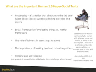 What are the important Human 1.0 Hyper-Social TraitsReciprocity – it’s a reflex that allows us to be the only super-social species without all being brothers and sistersSocial framework of evaluating things vs. market frameworkThe role of fairness in assessing situationsThe importance of looking cool and mimicking othersHerding and self-herding(early research shows that social behavior does not change when it scales)So to the extent that we can basically be human with what we know, and share it as freely as we possibly can, I think we’ll go a long way towards gaining a higher or stronger level of trust with the consumers.Barry Judge, CMO Best Buyhttp://www.cmotwo.com