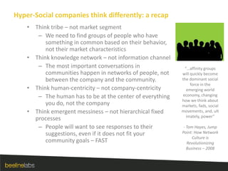 Hyper-Social companies think differently: a recapThink tribe – not market segmentWe need to find groups of people who have something in common based on their behavior, not their market characteristicsThink knowledge network – not information channelThe most important conversations in communities happen in networks of people, not between the company and the community.Think human-centricity – not company-centricityThe human has to be at the center of everything you do, not the companyThink emergent messiness – not hierarchical fixed processesPeople will want to see responses to their suggestions, even if it does not fit your community goals – FAST“…affinity groups will quickly become the dominant social force in the emerging world economy, changing how we think about markets, fads, social movements, and, ultimately, power” - Tom Hayes, Jump Point: How Network Culture is Revolutionizing Business – 2008