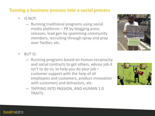 Turning a business process into a social processIS NOT:Running traditional programs using social media platforms – PR by blogging press releases, lead gen by spamming community members, recruiting through spray and pray over Twitter, etc.BUT IS:Running programs based on human reciprocity and social contracts to get others, whose job it isn’t to do so, to help you do your job – customer support with the help of all employees and customers, product innovation with customers and detractors, etc.TAPPING INTO PASSION, AND HUMAN 1.0 TRAITS