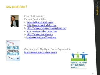 Any questions?	Francois GossieauxPartner, Beeline Labse. francois@beelinelabs.comw. http://www.beelinelabs.comb. http://www.emergencemarketing.comc. http://www.marketingtwo.netp. http://www.cmotwo.comt. http://twitter.com/fgossieauxOur new book: The Hyper-Social Organizationhttp://www.hypersocialorg.com24