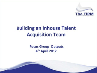 Building an Inhouse Talent
    Acquisition Team

     Focus Group Outputs
        4th April 2012
 