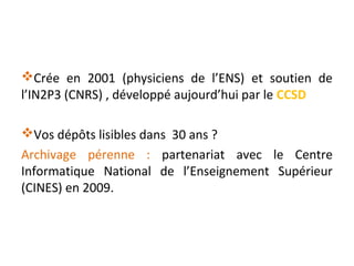 Crée en 2001 (physiciens de l’ENS) et soutien de
l’IN2P3 (CNRS) , développé aujourd’hui par le CCSD
Vos dépôts lisibles ...