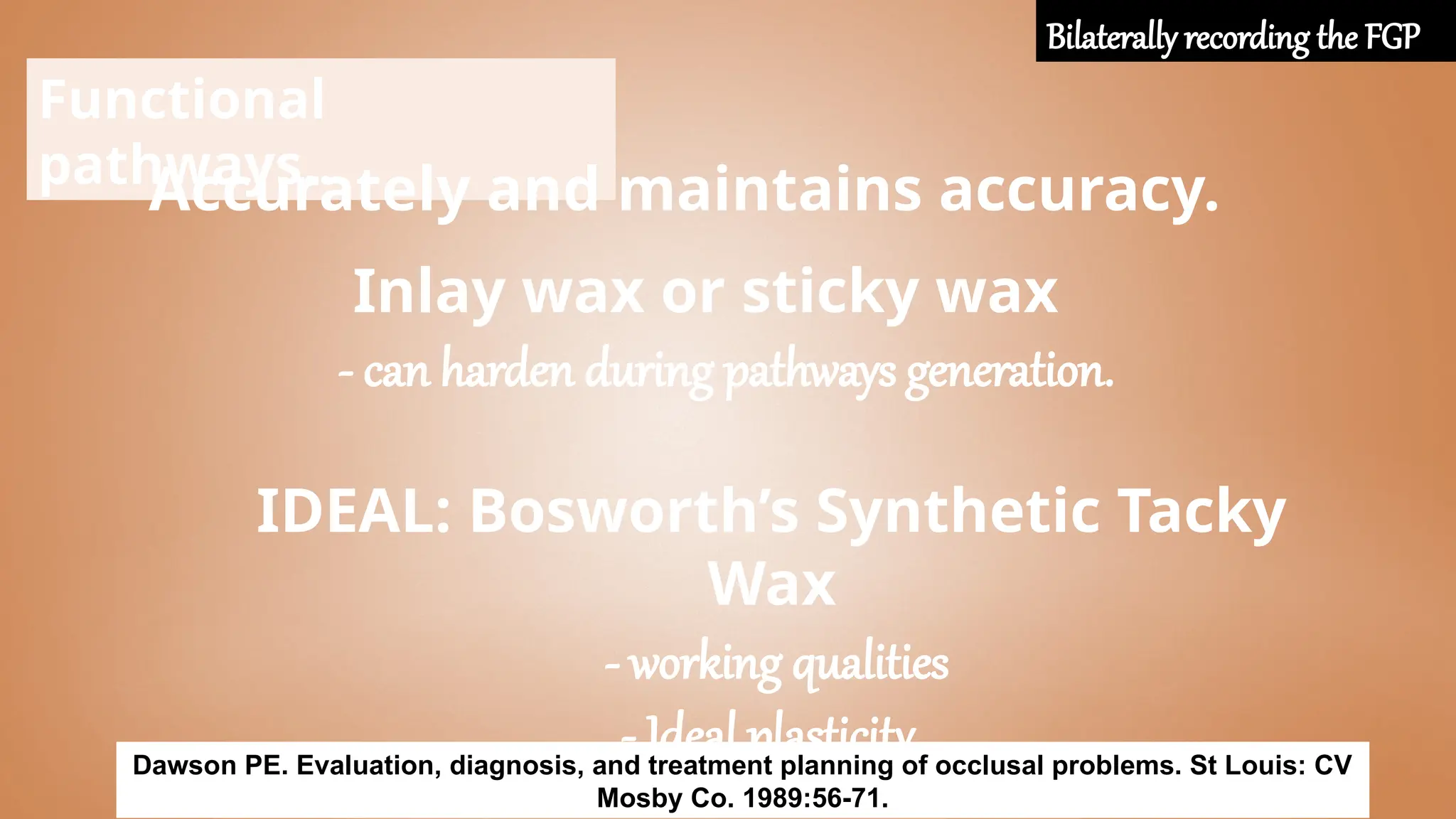 Functional
pathways..
Accurately and maintains accuracy.
Inlay wax or sticky wax
- can harden during pathways generation.
IDEAL: Bosworth’s Synthetic Tacky
Wax
- working qualities
- Ideal plasticity.
Dawson PE. Evaluation, diagnosis, and treatment planning of occlusal problems. St Louis: CV
Mosby Co. 1989:56-71.
Bilaterally recording the FGP
 